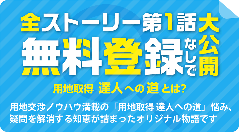 全ストーリー第1話無料登録なしで大公開　用地交渉ノウハウ満載の「用地取得 達人への道」　悩み、疑問を解消する知恵が詰まったオリジナル物語です。