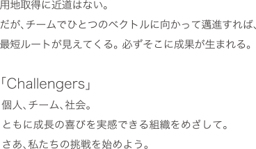 用地取得に近道はない。だが、チームでひとつのベクトルに向かって邁進すれば、最短ルートが見えてくる。必ずそこに成果が生まれる。「Challengers」個人、チーム、社会。ともに成長の喜びを実感できる組織をめざして。さあ、私たちの挑戦を始めよう。