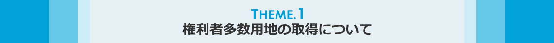 THEME.1　権利者多数用地の取得について